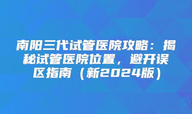 南阳三代试管医院攻略：揭秘试管医院位置，避开误区指南（新2024版）