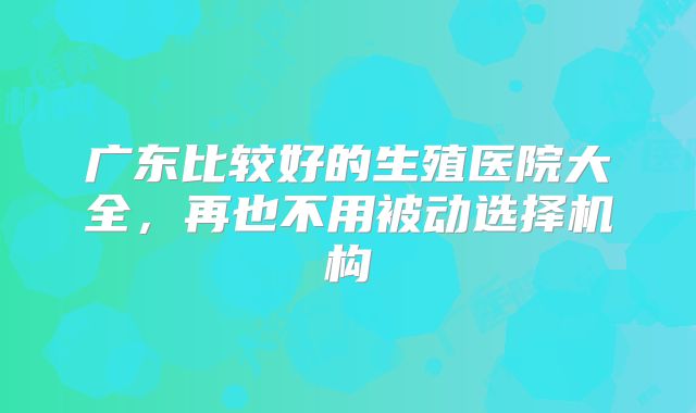 广东比较好的生殖医院大全,再也不用被动选择机构