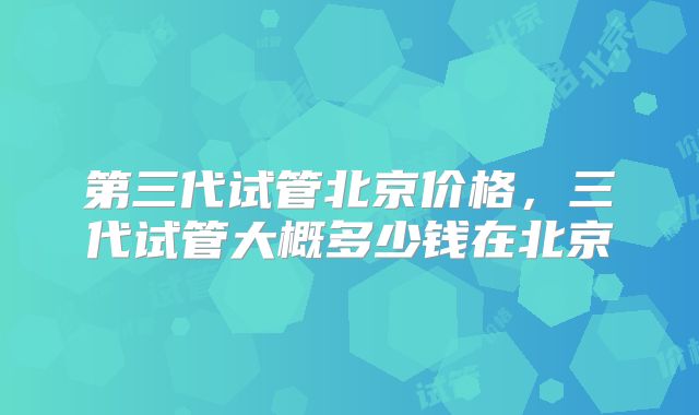 第三代试管北京价格，三代试管大概多少钱在北京