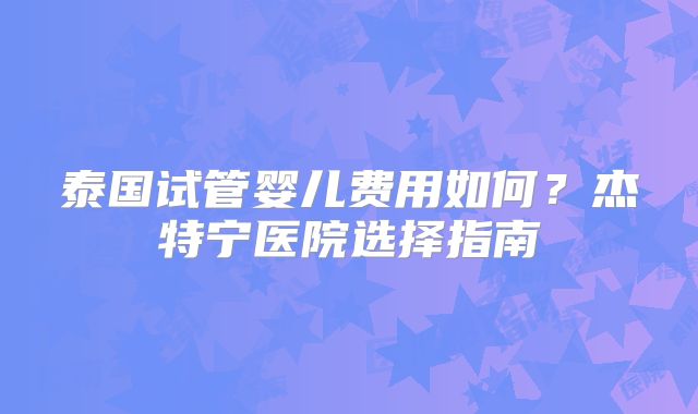 泰国试管婴儿费用如何?杰特宁医院选择指南