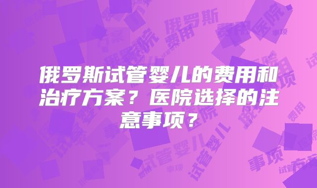 俄罗斯试管婴儿的费用和治疗方案？医院选择的注意事项？
