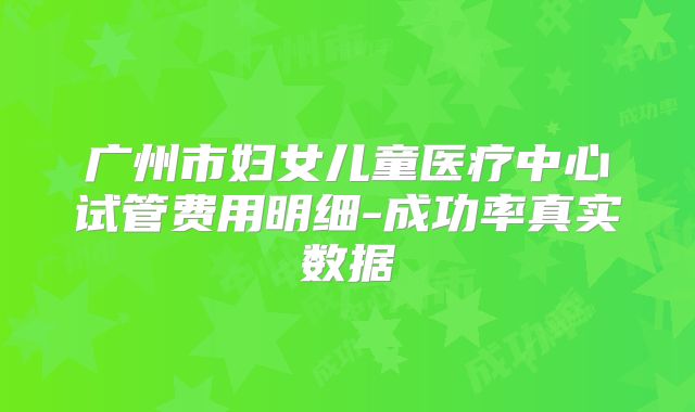 广州市妇女儿童医疗中心试管费用明细-成功率真实数据