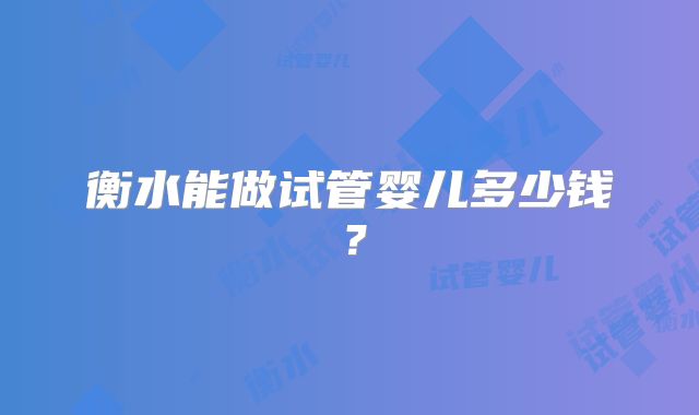 衡水能做试管婴儿多少钱？