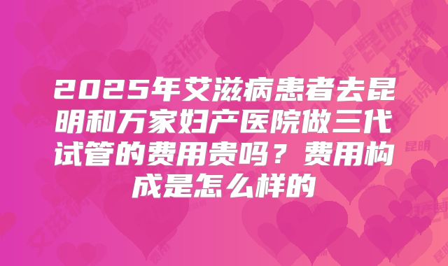 2025年艾滋病患者去昆明和万家妇产医院做三代试管的费用贵吗？费用构成是怎么样的