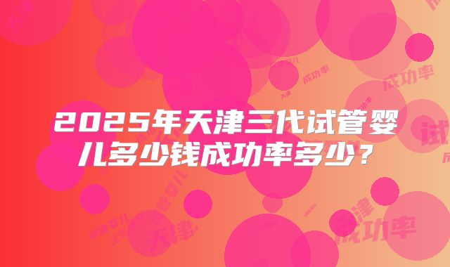 2025年天津三代试管婴儿多少钱成功率多少?