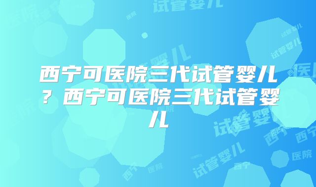 西宁可医院三代试管婴儿？西宁可医院三代试管婴儿