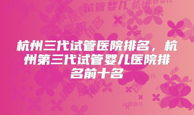 杭州三代试管医院排名,杭州第三代试管婴儿医院排名前十名