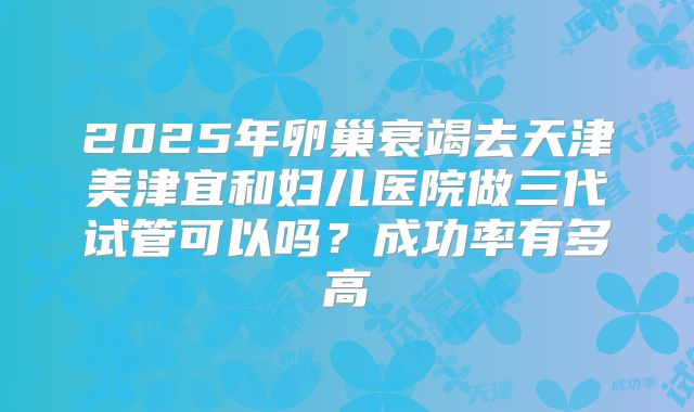 2025年卵巢衰竭去天津美津宜和妇儿医院做三代试管可以吗?成功率有多高