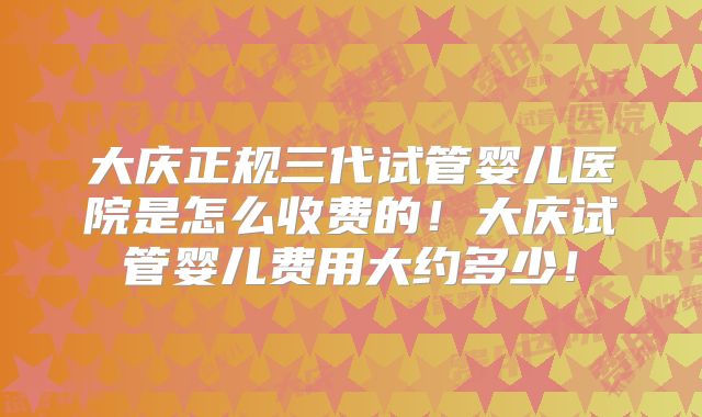 大庆正规三代试管婴儿医院是怎么收费的!大庆试管婴儿费用大约多少!