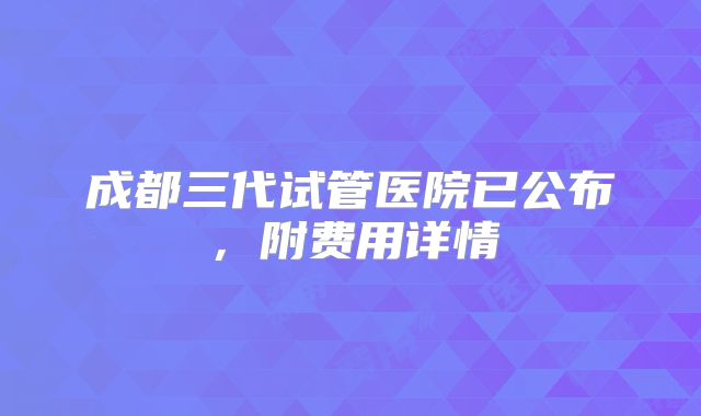成都三代试管医院已公布,附费用详情