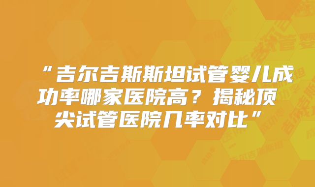 “吉尔吉斯斯坦试管婴儿成功率哪家医院高?揭秘顶尖试管医院几率对比”