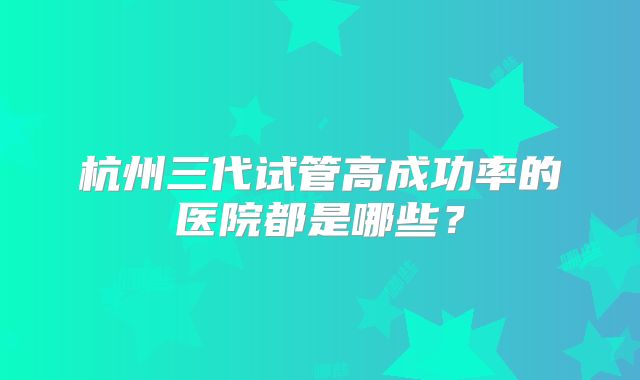 杭州三代试管高成功率的医院都是哪些？