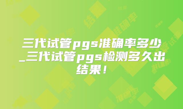 三代试管pgs准确率多少_三代试管pgs检测多久出结果！