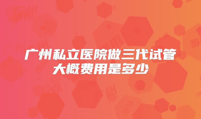 广州私立医院做三代试管大概费用是多少
