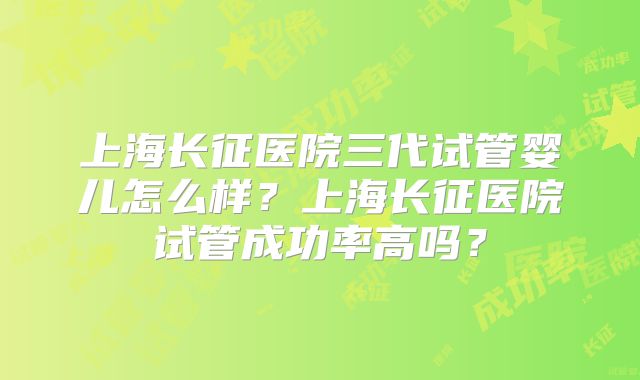 上海长征医院三代试管婴儿怎么样？上海长征医院试管成功率高吗？