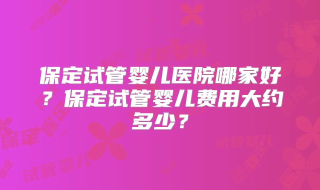 保定试管婴儿医院哪家好？保定试管婴儿费用大约多少？