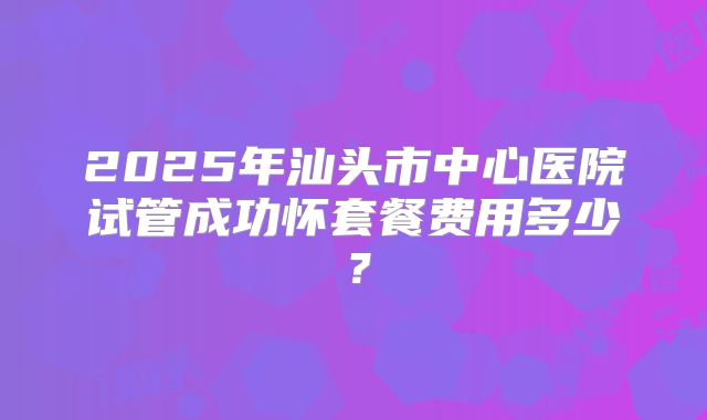 2025年汕头市中心医院试管成功怀套餐费用多少？