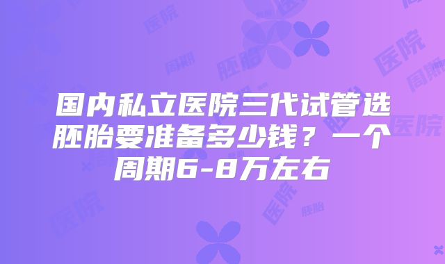 国内私立医院三代试管选胚胎要准备多少钱？一个周期6-8万左右