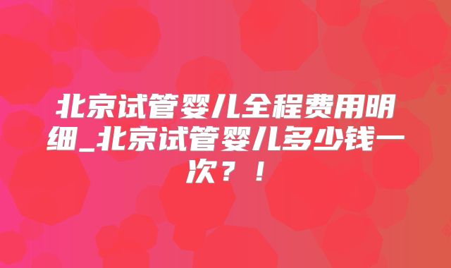 北京试管婴儿全程费用明细_北京试管婴儿多少钱一次？！