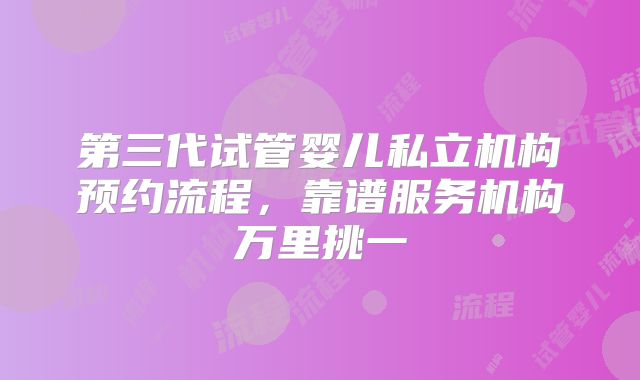 第三代试管婴儿私立机构预约流程，靠谱服务机构万里挑一