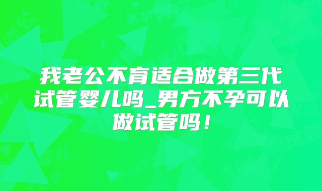 我老公不育适合做第三代试管婴儿吗_男方不孕可以做试管吗！
