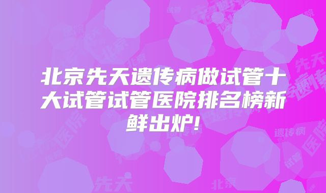北京先天遗传病做试管十大试管试管医院排名榜新鲜出炉!