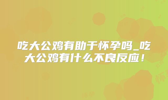 吃大公鸡有助于怀孕吗_吃大公鸡有什么不良反应！