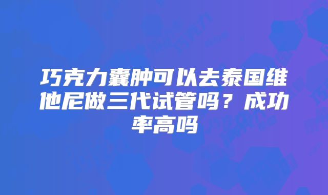 巧克力囊肿可以去泰国维他尼做三代试管吗？成功率高吗
