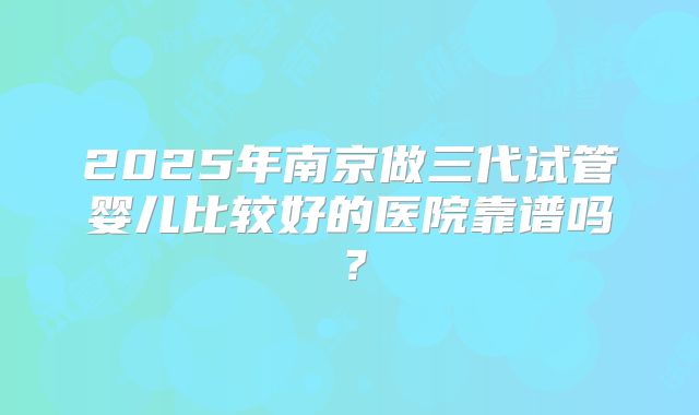 2025年南京做三代试管婴儿比较好的医院靠谱吗？