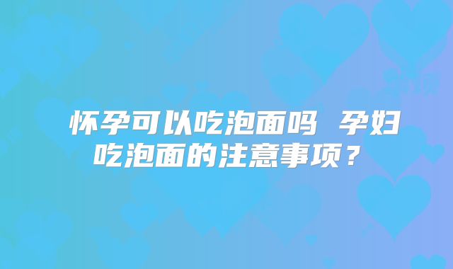 ​怀孕可以吃泡面吗 孕妇吃泡面的注意事项？