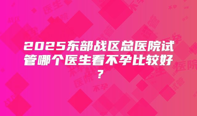 2025东部战区总医院试管哪个医生看不孕比较好？