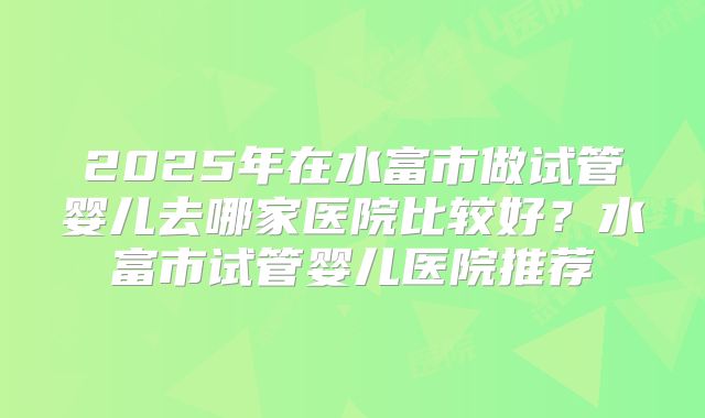 2025年在水富市做试管婴儿去哪家医院比较好？水富市试管婴儿医院推荐
