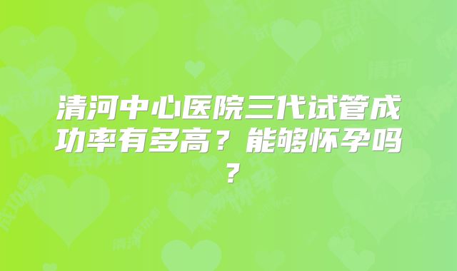 清河中心医院三代试管成功率有多高？能够怀孕吗？