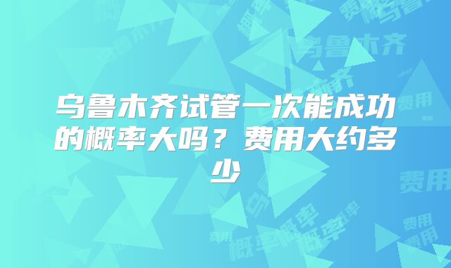 乌鲁木齐试管一次能成功的概率大吗?费用大约多少