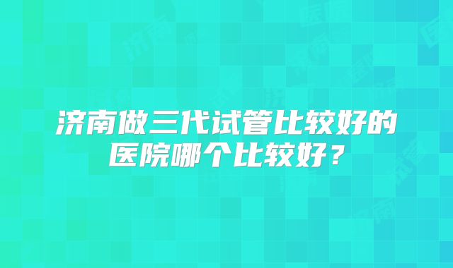 济南做三代试管比较好的医院哪个比较好？