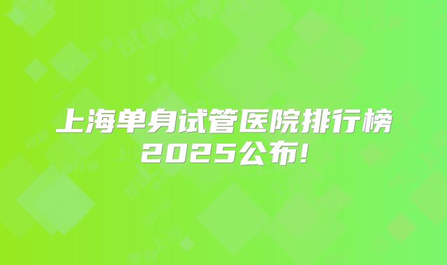 上海单身试管医院排行榜2025公布!