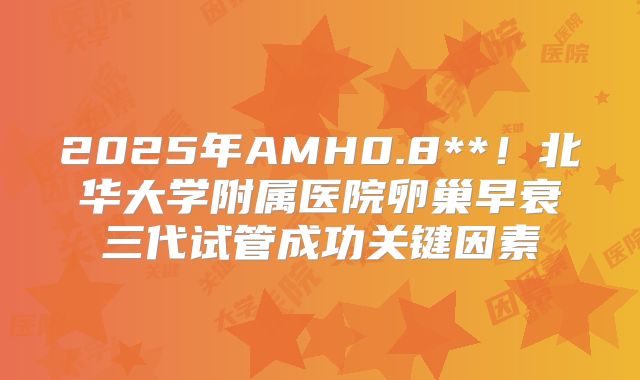 2025年AMH0.8**！北华大学附属医院卵巢早衰三代试管成功关键因素