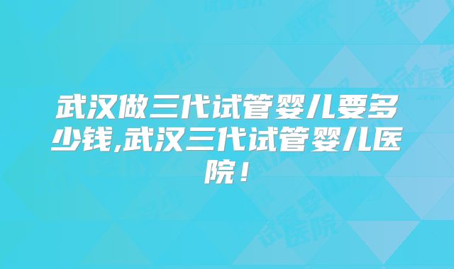 武汉做三代试管婴儿要多少钱,武汉三代试管婴儿医院！