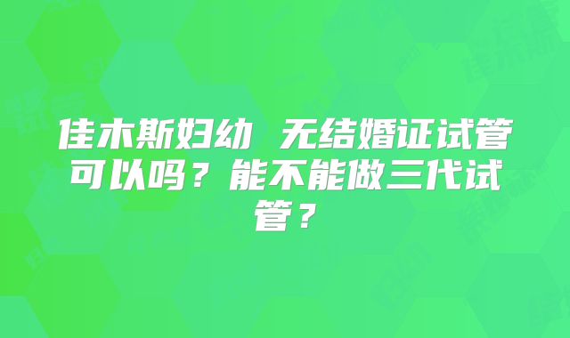 佳木斯妇幼 无结婚证试管可以吗?能不能做三代试管?