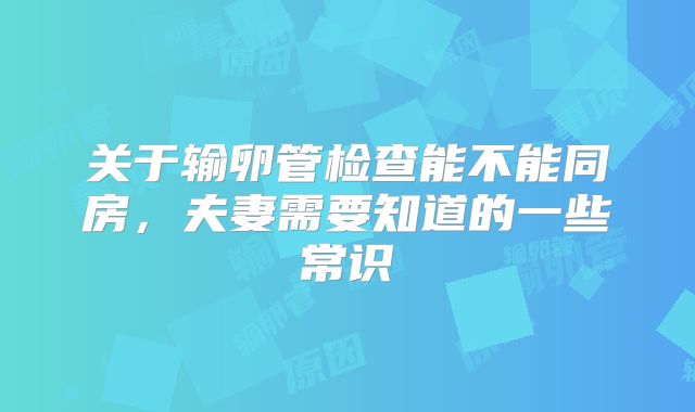 关于输卵管检查能不能同房,夫妻需要知道的一些常识