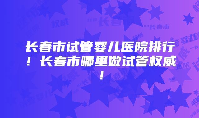 长春市试管婴儿医院排行!长春市哪里做试管权威!