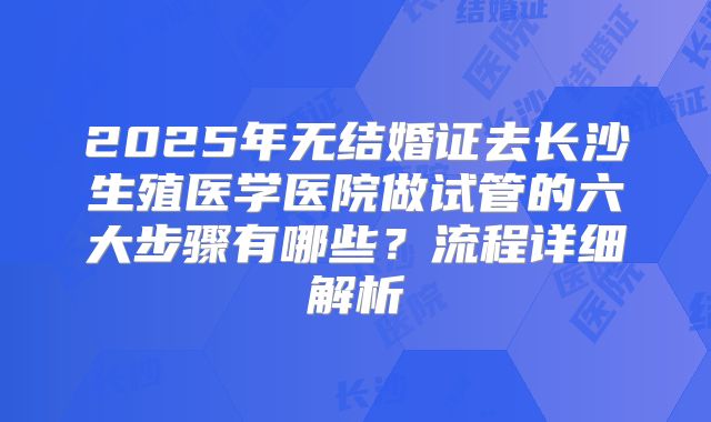 2025年无结婚证去长沙生殖医学医院做试管的六大步骤有哪些?流程详细解析