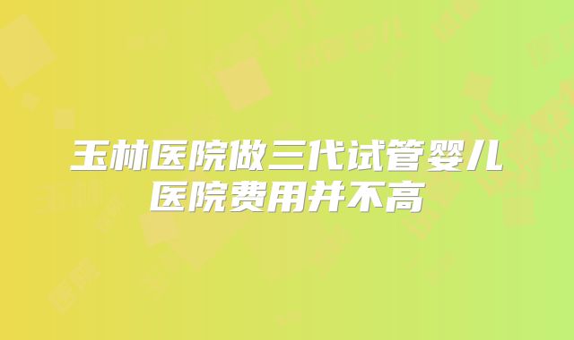 玉林医院做三代试管婴儿医院费用并不高