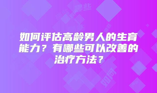 如何评估高龄男人的生育能力？有哪些可以改善的治疗方法？