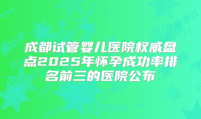 成都试管婴儿医院权威盘点2025年怀孕成功率排名前三的医院公布