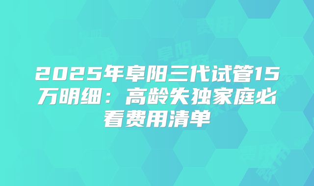 2025年阜阳三代试管15万明细：高龄失独家庭必看费用清单