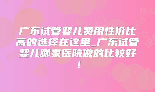 广东试管婴儿费用性价比高的选择在这里_广东试管婴儿哪家医院做的比较好！