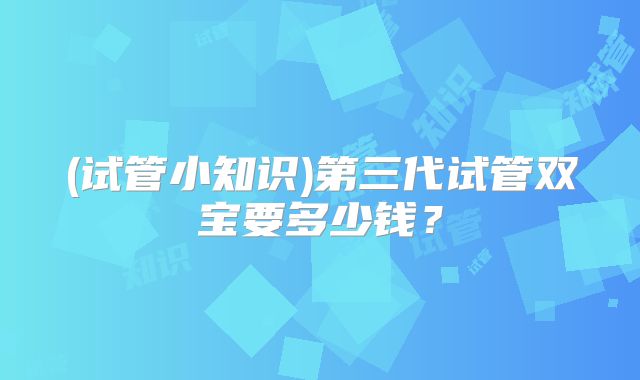 (试管小知识)第三代试管双宝要多少钱?