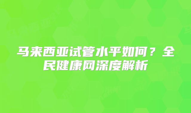 马来西亚试管水平如何?全民健康网深度解析