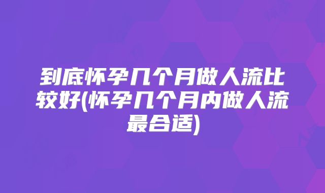 到底怀孕几个月做人流比较好(怀孕几个月内做人流最合适)